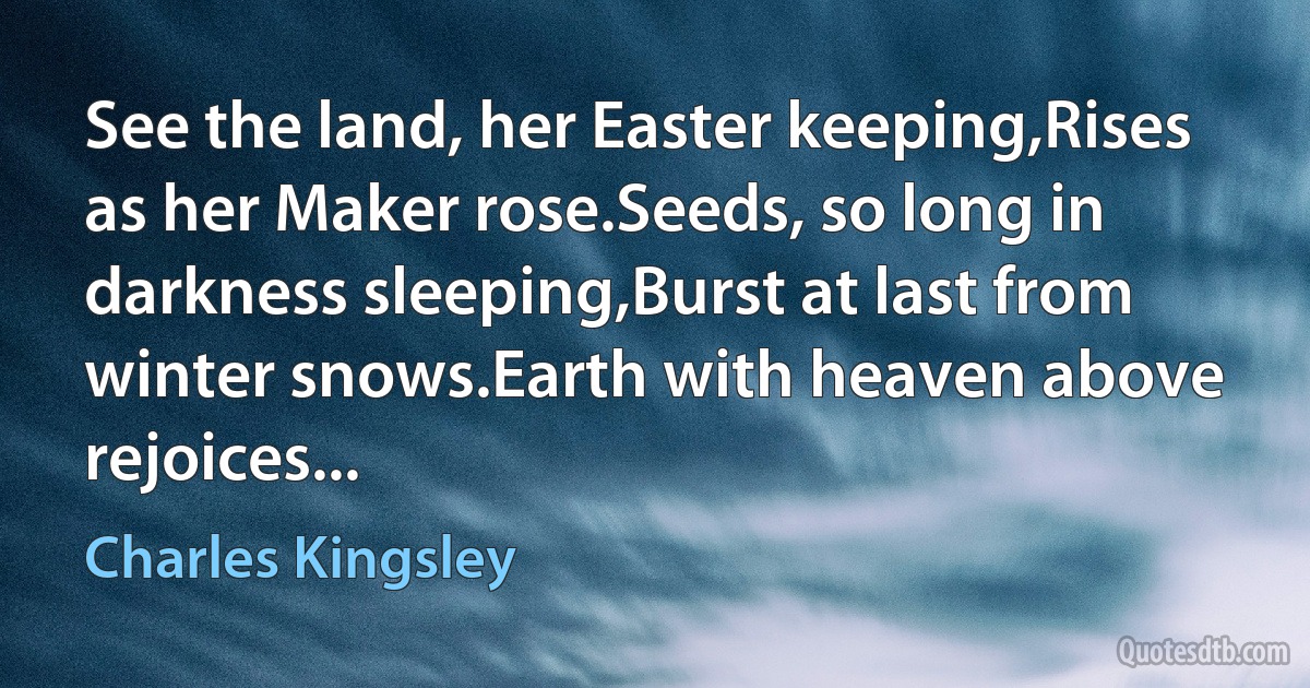 See the land, her Easter keeping,Rises as her Maker rose.Seeds, so long in darkness sleeping,Burst at last from winter snows.Earth with heaven above rejoices... (Charles Kingsley)