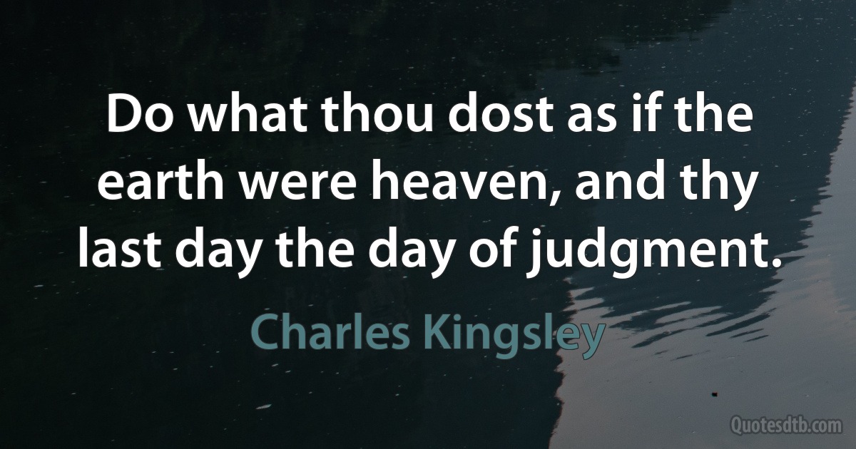 Do what thou dost as if the earth were heaven, and thy last day the day of judgment. (Charles Kingsley)