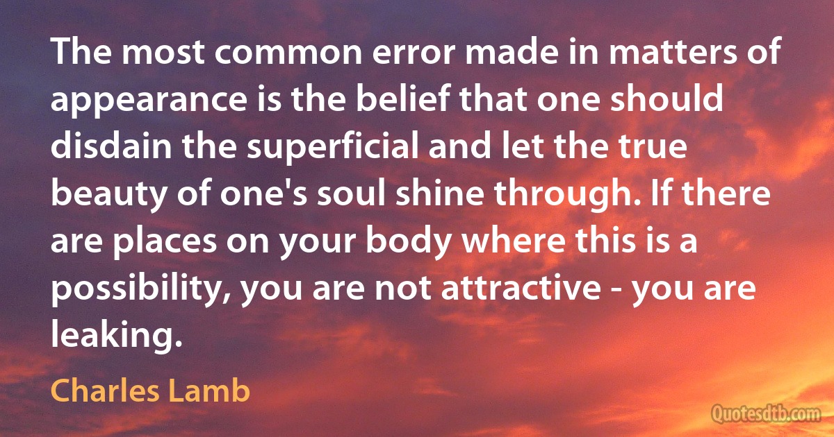 The most common error made in matters of appearance is the belief that one should disdain the superficial and let the true beauty of one's soul shine through. If there are places on your body where this is a possibility, you are not attractive - you are leaking. (Charles Lamb)