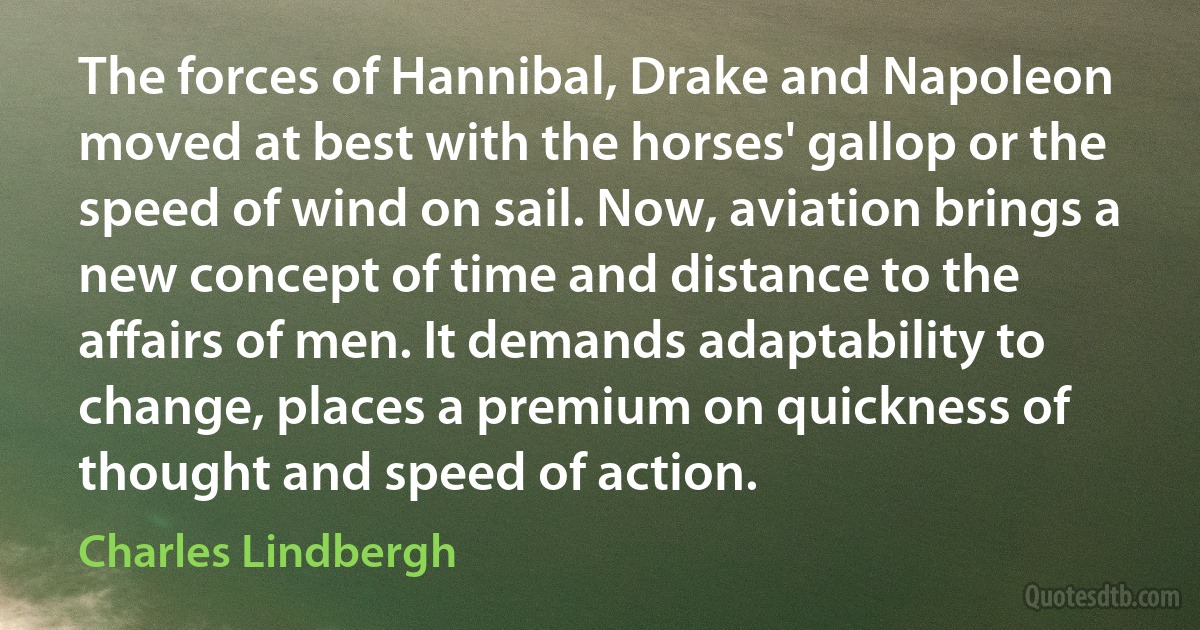 The forces of Hannibal, Drake and Napoleon moved at best with the horses' gallop or the speed of wind on sail. Now, aviation brings a new concept of time and distance to the affairs of men. It demands adaptability to change, places a premium on quickness of thought and speed of action. (Charles Lindbergh)