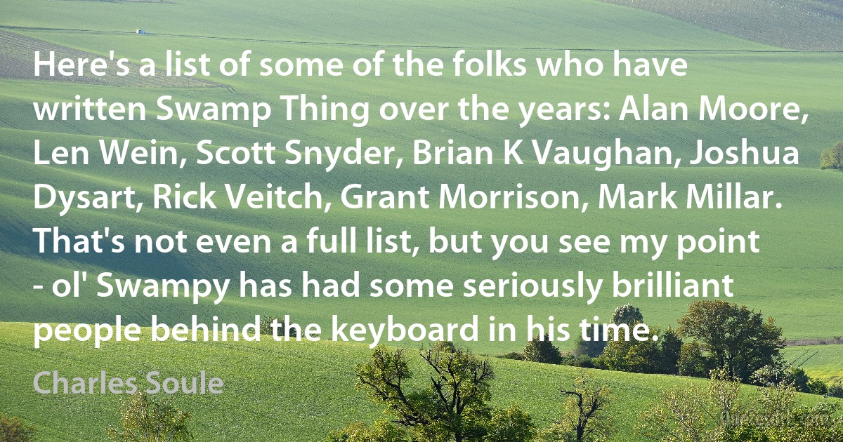 Here's a list of some of the folks who have written Swamp Thing over the years: Alan Moore, Len Wein, Scott Snyder, Brian K Vaughan, Joshua Dysart, Rick Veitch, Grant Morrison, Mark Millar. That's not even a full list, but you see my point - ol' Swampy has had some seriously brilliant people behind the keyboard in his time. (Charles Soule)