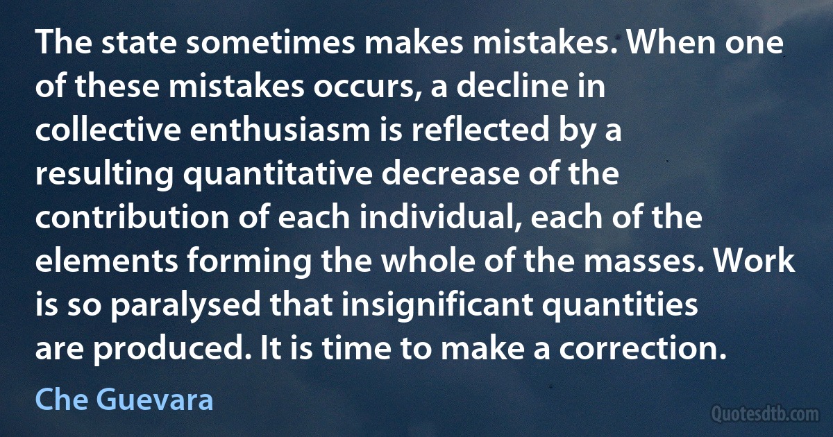 The state sometimes makes mistakes. When one of these mistakes occurs, a decline in collective enthusiasm is reflected by a resulting quantitative decrease of the contribution of each individual, each of the elements forming the whole of the masses. Work is so paralysed that insignificant quantities are produced. It is time to make a correction. (Che Guevara)