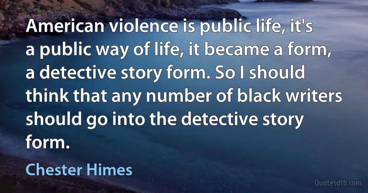 American violence is public life, it's a public way of life, it became a form, a detective story form. So I should think that any number of black writers should go into the detective story form. (Chester Himes)