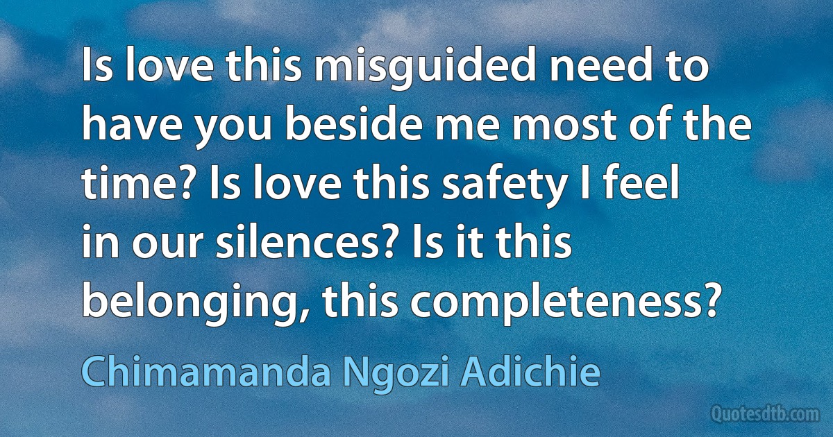 Is love this misguided need to have you beside me most of the time? Is love this safety I feel in our silences? Is it this belonging, this completeness? (Chimamanda Ngozi Adichie)