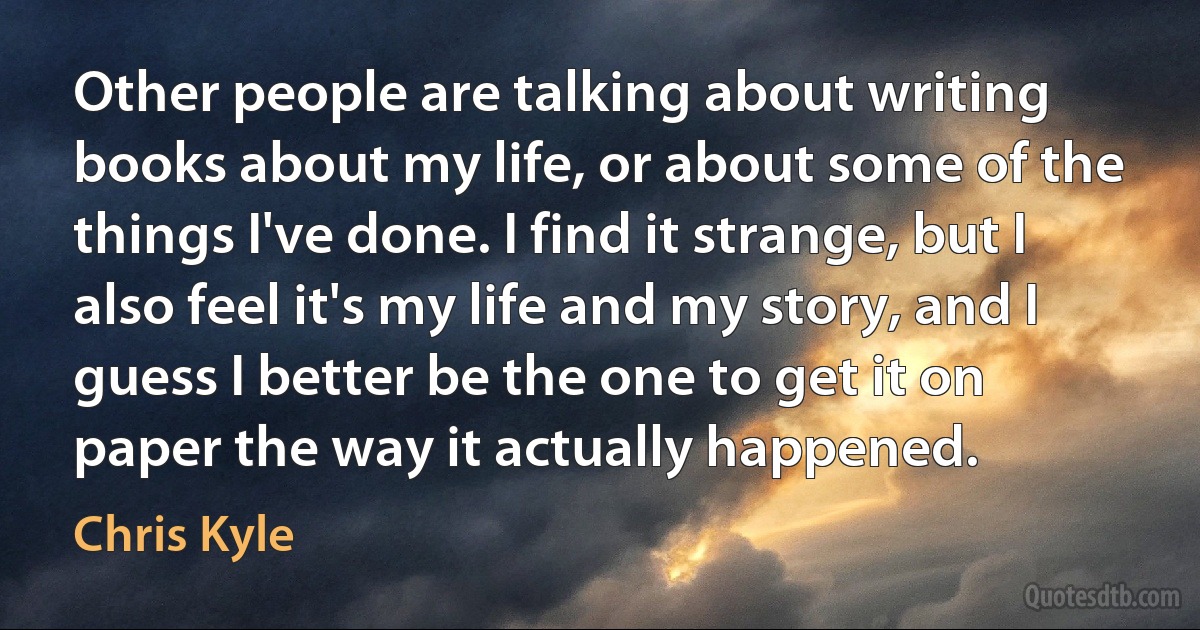 Other people are talking about writing books about my life, or about some of the things I've done. I find it strange, but I also feel it's my life and my story, and I guess I better be the one to get it on paper the way it actually happened. (Chris Kyle)