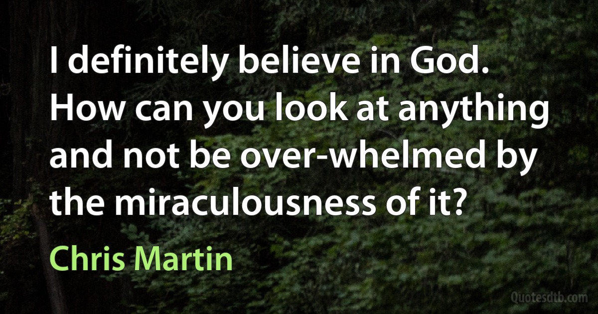 I definitely believe in God. How can you look at anything and not be over-whelmed by the miraculousness of it? (Chris Martin)