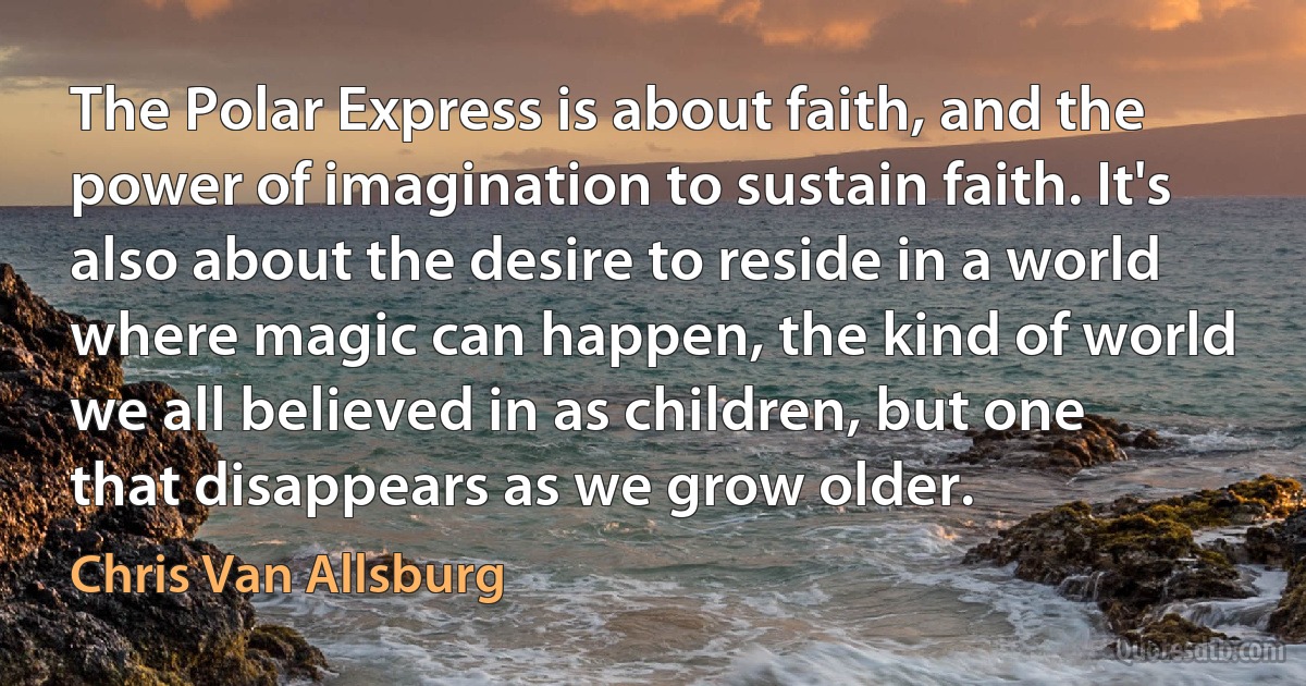 The Polar Express is about faith, and the power of imagination to sustain faith. It's also about the desire to reside in a world where magic can happen, the kind of world we all believed in as children, but one that disappears as we grow older. (Chris Van Allsburg)