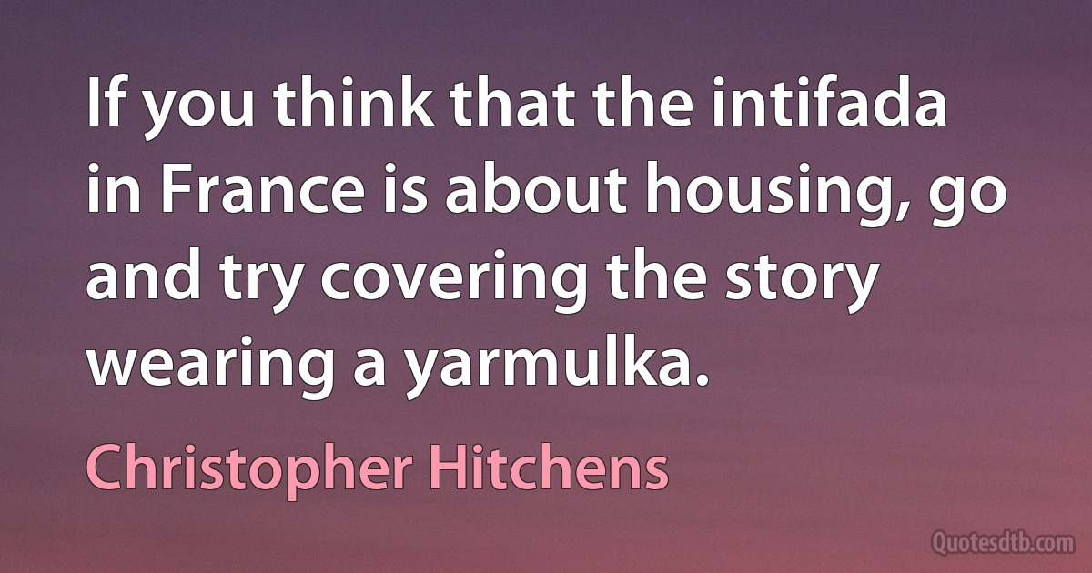 If you think that the intifada in France is about housing, go and try covering the story wearing a yarmulka. (Christopher Hitchens)