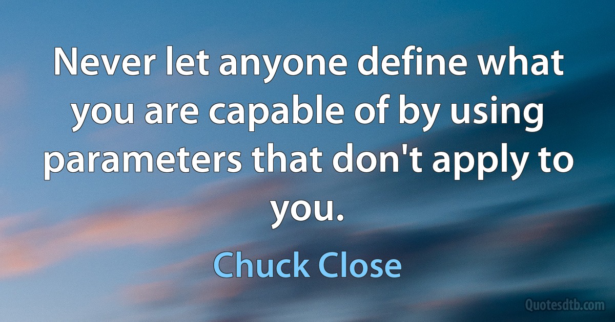 Never let anyone define what you are capable of by using parameters that don't apply to you. (Chuck Close)