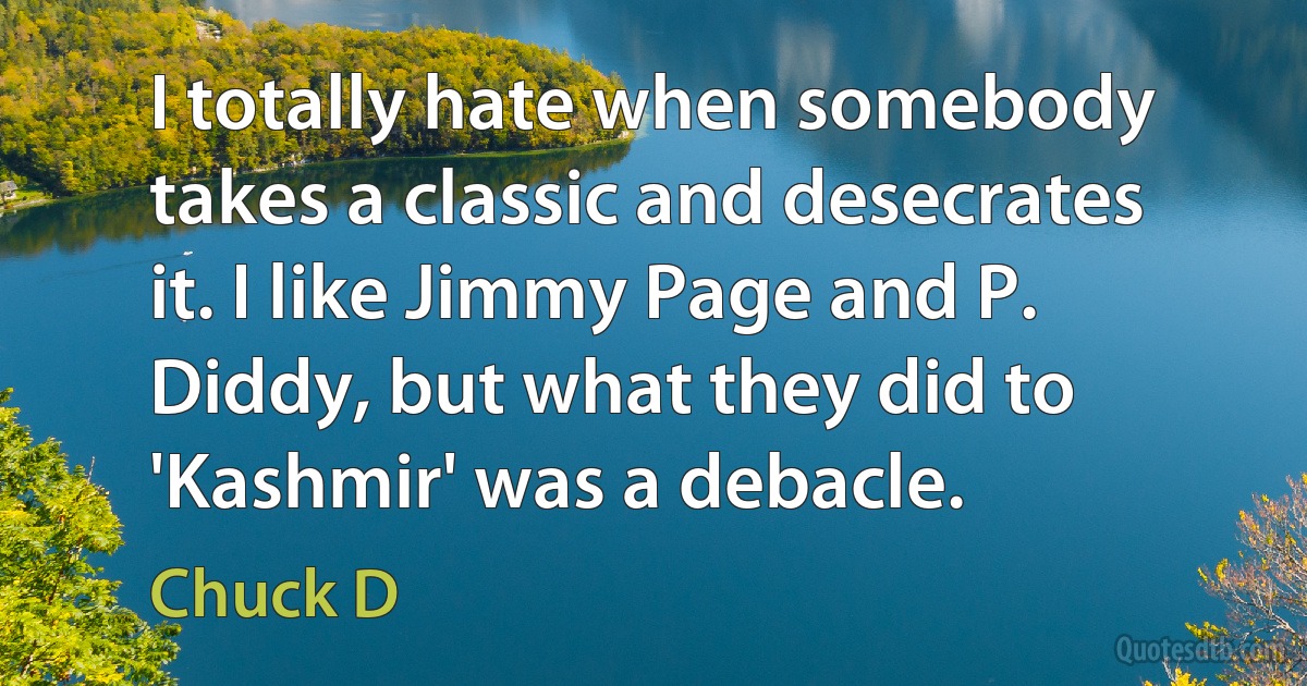 I totally hate when somebody takes a classic and desecrates it. I like Jimmy Page and P. Diddy, but what they did to 'Kashmir' was a debacle. (Chuck D)