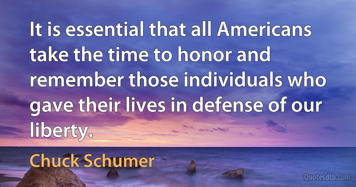 It is essential that all Americans take the time to honor and remember those individuals who gave their lives in defense of our liberty. (Chuck Schumer)