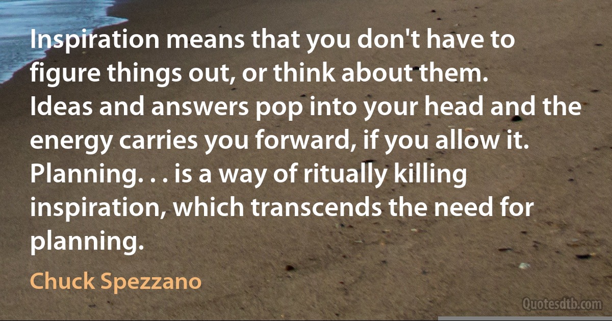 Inspiration means that you don't have to figure things out, or think about them. Ideas and answers pop into your head and the energy carries you forward, if you allow it. Planning. . . is a way of ritually killing inspiration, which transcends the need for planning. (Chuck Spezzano)