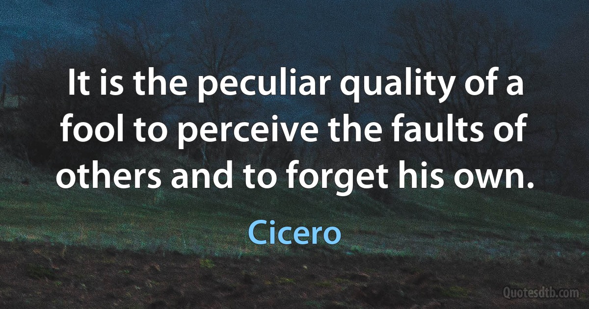 It is the peculiar quality of a fool to perceive the faults of others and to forget his own. (Cicero)