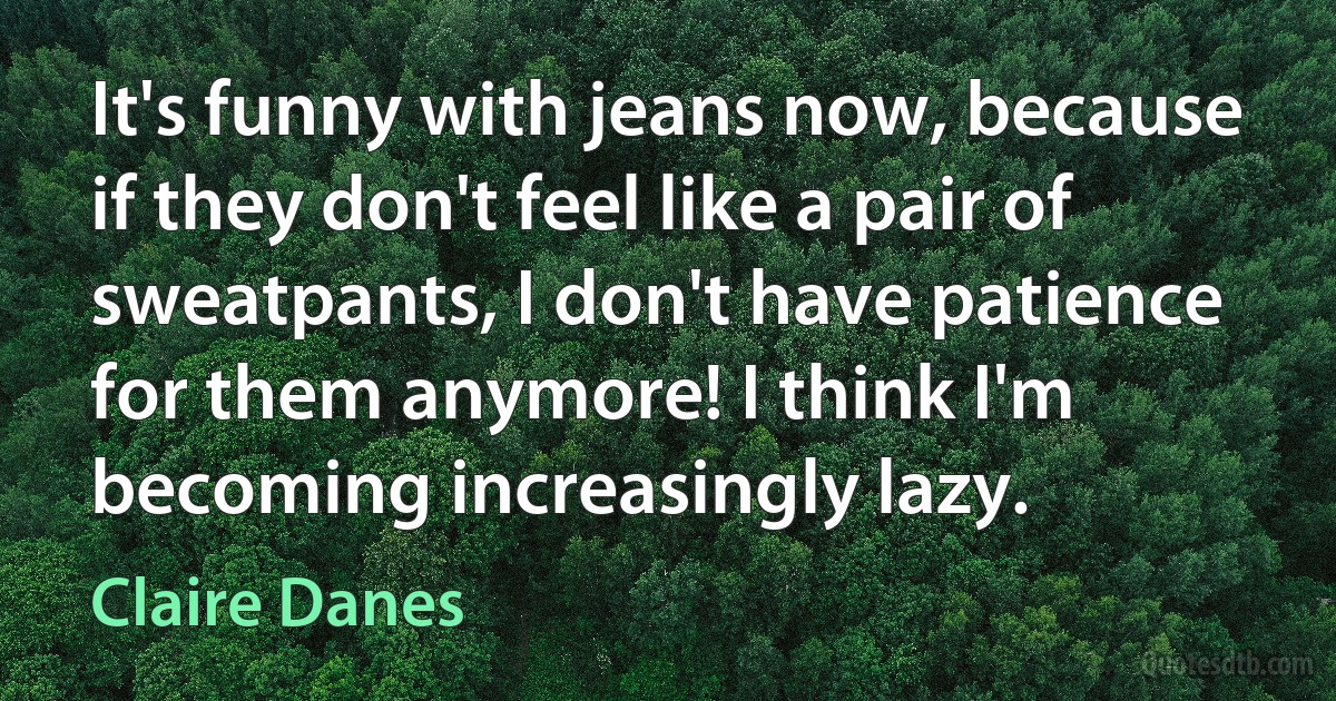 It's funny with jeans now, because if they don't feel like a pair of sweatpants, I don't have patience for them anymore! I think I'm becoming increasingly lazy. (Claire Danes)