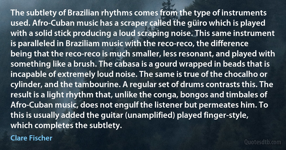 The subtlety of Brazilian rhythms comes from the type of instruments used. Afro-Cuban music has a scraper called the güiro which is played with a solid stick producing a loud scraping noise. This same instrument is paralleled in Braziliam music with the reco-reco, the difference being that the reco-reco is much smaller, less resonant, and played with something like a brush. The cabasa is a gourd wrapped in beads that is incapable of extremely loud noise. The same is true of the chocalho or cylinder, and the tambourine. A regular set of drums contrasts this. The result is a light rhythm that, unlike the conga, bongos and timbales of Afro-Cuban music, does not engulf the listener but permeates him. To this is usually added the guitar (unamplified) played finger-style, which completes the subtlety. (Clare Fischer)