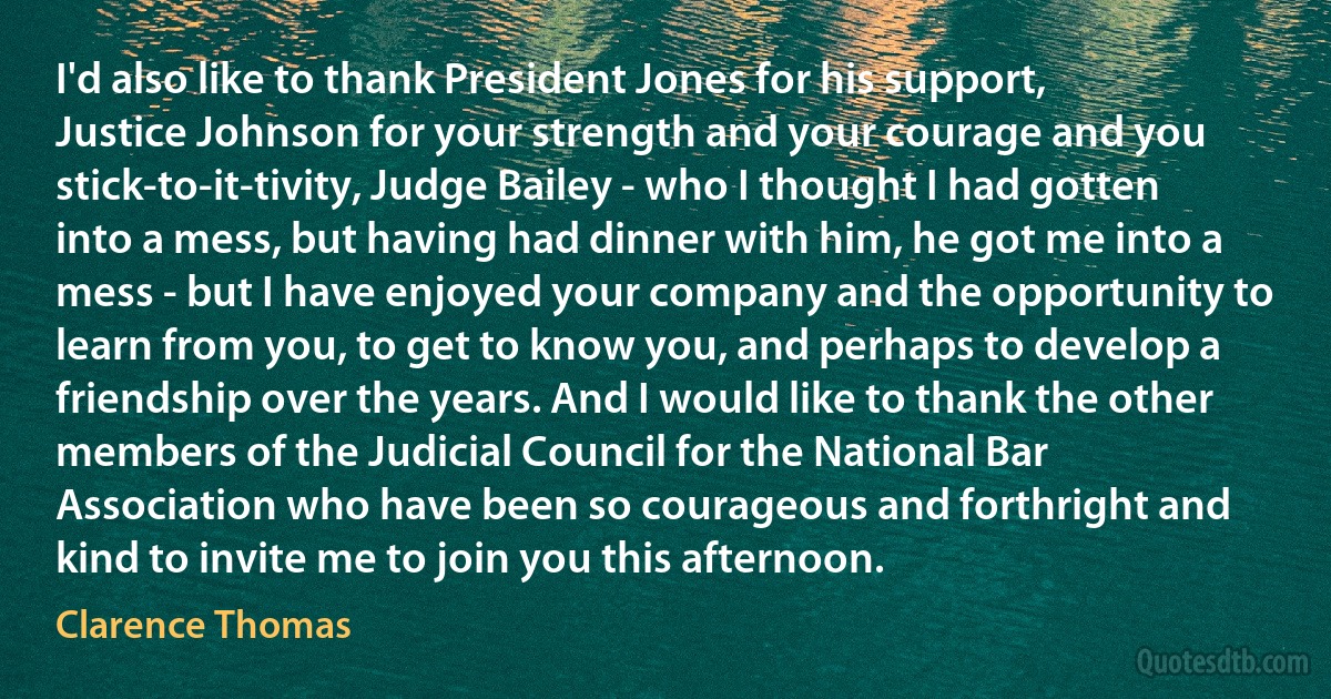 I'd also like to thank President Jones for his support, Justice Johnson for your strength and your courage and you stick-to-it-tivity, Judge Bailey - who I thought I had gotten into a mess, but having had dinner with him, he got me into a mess - but I have enjoyed your company and the opportunity to learn from you, to get to know you, and perhaps to develop a friendship over the years. And I would like to thank the other members of the Judicial Council for the National Bar Association who have been so courageous and forthright and kind to invite me to join you this afternoon. (Clarence Thomas)