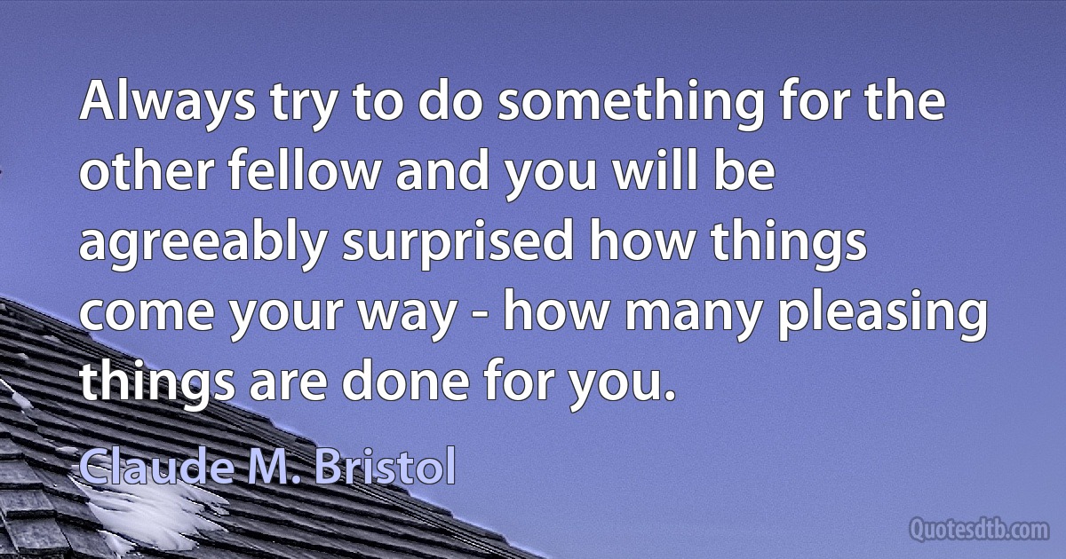 Always try to do something for the other fellow and you will be agreeably surprised how things come your way - how many pleasing things are done for you. (Claude M. Bristol)