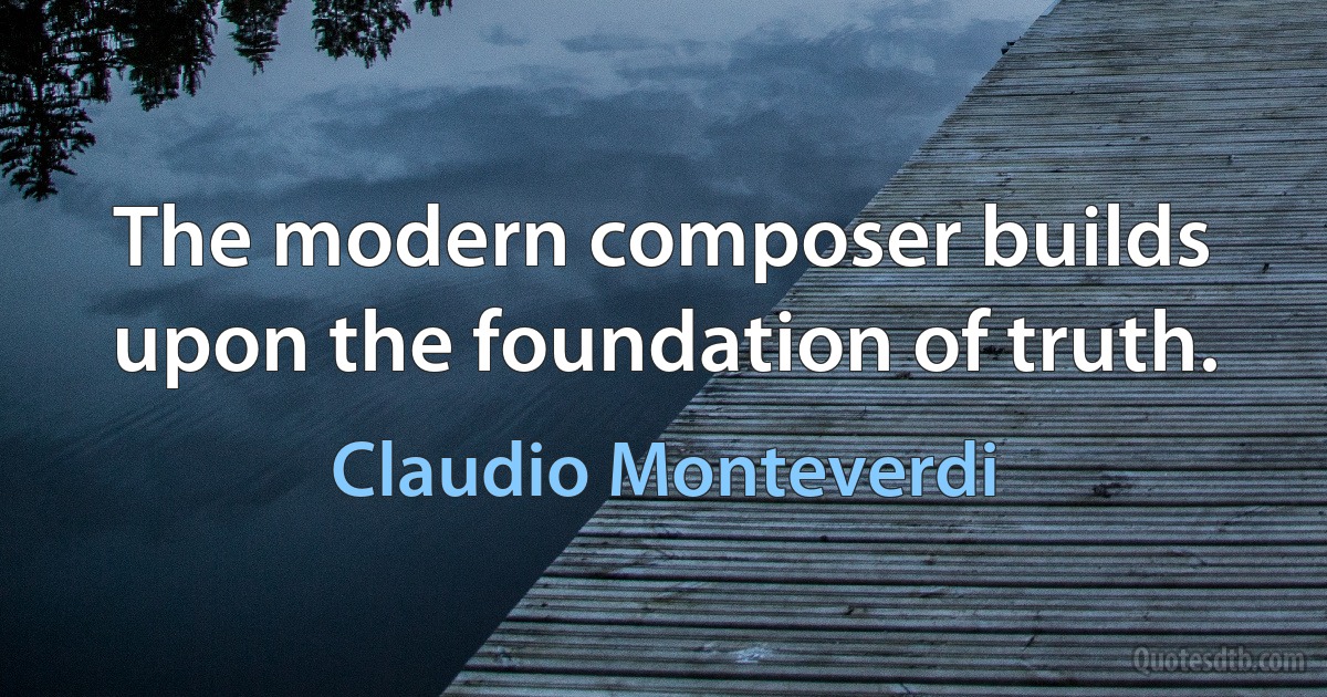 The modern composer builds upon the foundation of truth. (Claudio Monteverdi)