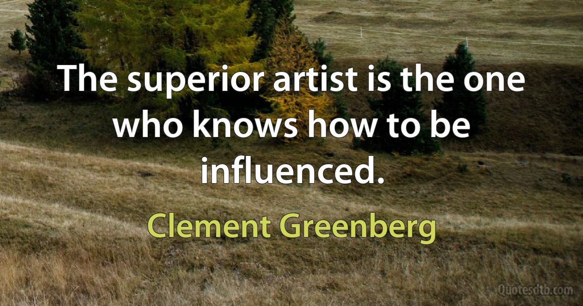 The superior artist is the one who knows how to be influenced. (Clement Greenberg)