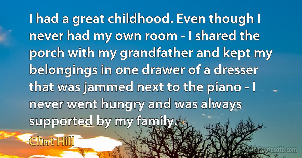 I had a great childhood. Even though I never had my own room - I shared the porch with my grandfather and kept my belongings in one drawer of a dresser that was jammed next to the piano - I never went hungry and was always supported by my family. (Clint Hill)