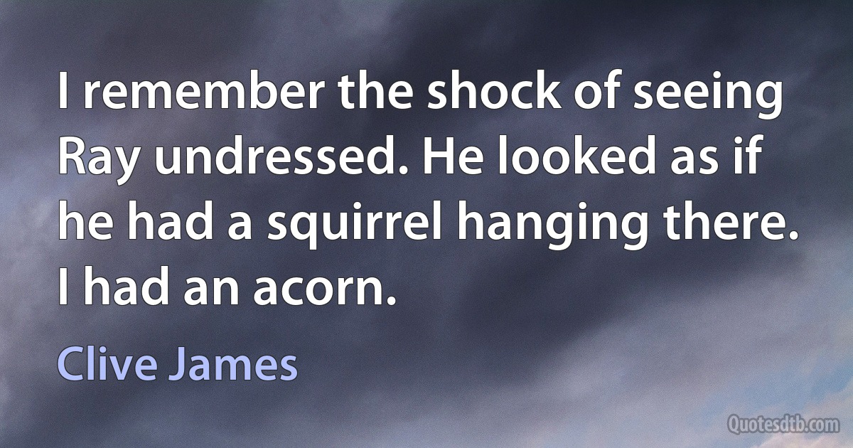 I remember the shock of seeing Ray undressed. He looked as if he had a squirrel hanging there. I had an acorn. (Clive James)