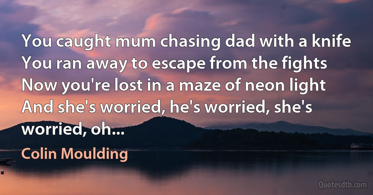 You caught mum chasing dad with a knife
You ran away to escape from the fights
Now you're lost in a maze of neon light
And she's worried, he's worried, she's worried, oh... (Colin Moulding)