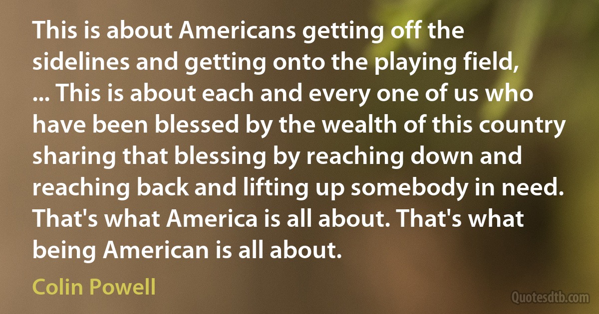 This is about Americans getting off the sidelines and getting onto the playing field, ... This is about each and every one of us who have been blessed by the wealth of this country sharing that blessing by reaching down and reaching back and lifting up somebody in need. That's what America is all about. That's what being American is all about. (Colin Powell)