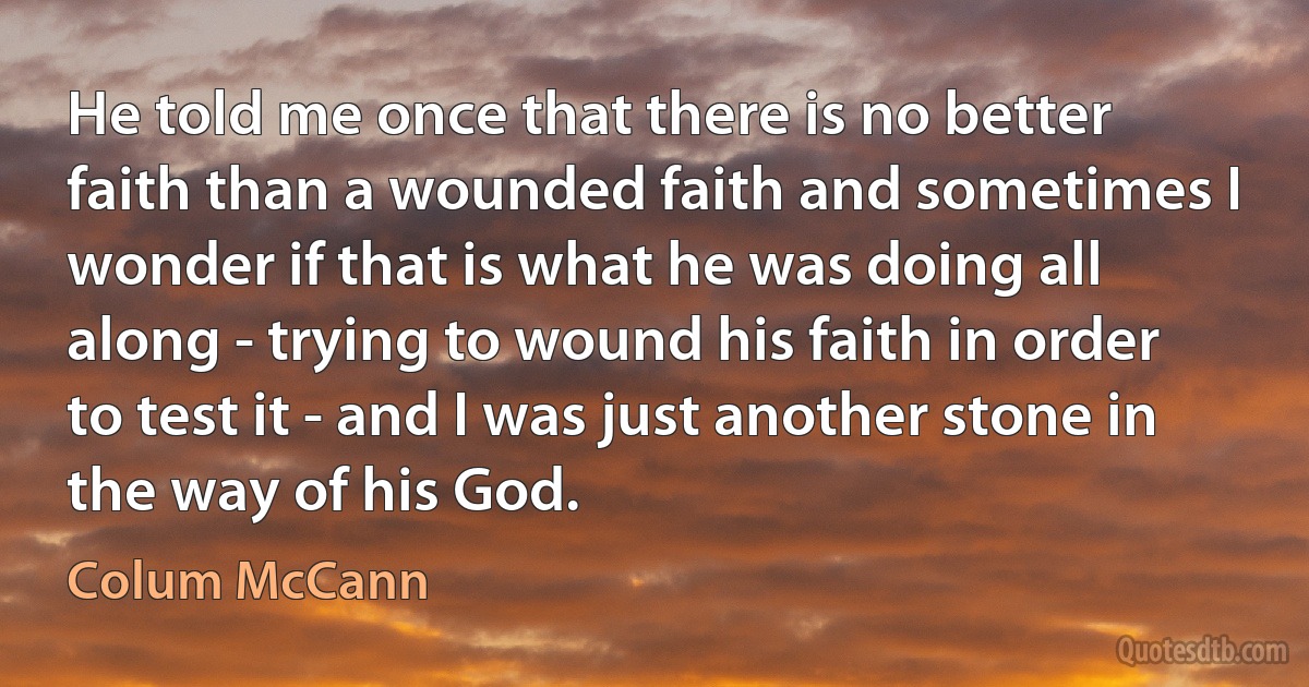 He told me once that there is no better faith than a wounded faith and sometimes I wonder if that is what he was doing all along - trying to wound his faith in order to test it - and I was just another stone in the way of his God. (Colum McCann)