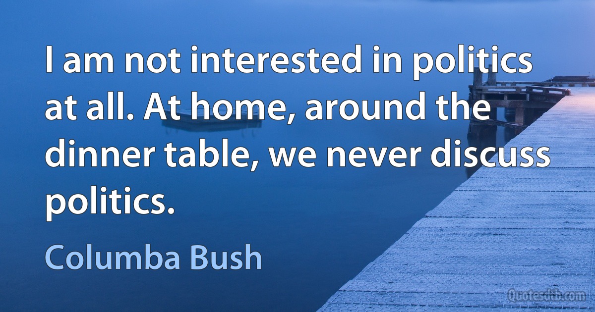 I am not interested in politics at all. At home, around the dinner table, we never discuss politics. (Columba Bush)