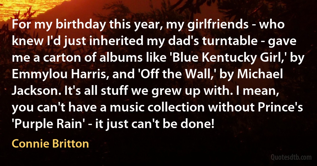 For my birthday this year, my girlfriends - who knew I'd just inherited my dad's turntable - gave me a carton of albums like 'Blue Kentucky Girl,' by Emmylou Harris, and 'Off the Wall,' by Michael Jackson. It's all stuff we grew up with. I mean, you can't have a music collection without Prince's 'Purple Rain' - it just can't be done! (Connie Britton)