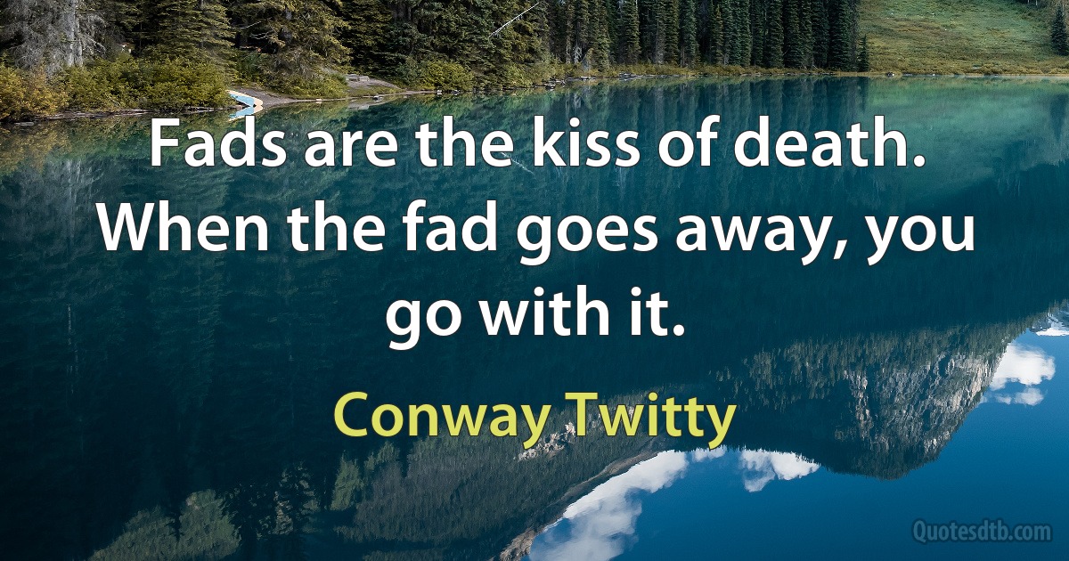 Fads are the kiss of death. When the fad goes away, you go with it. (Conway Twitty)