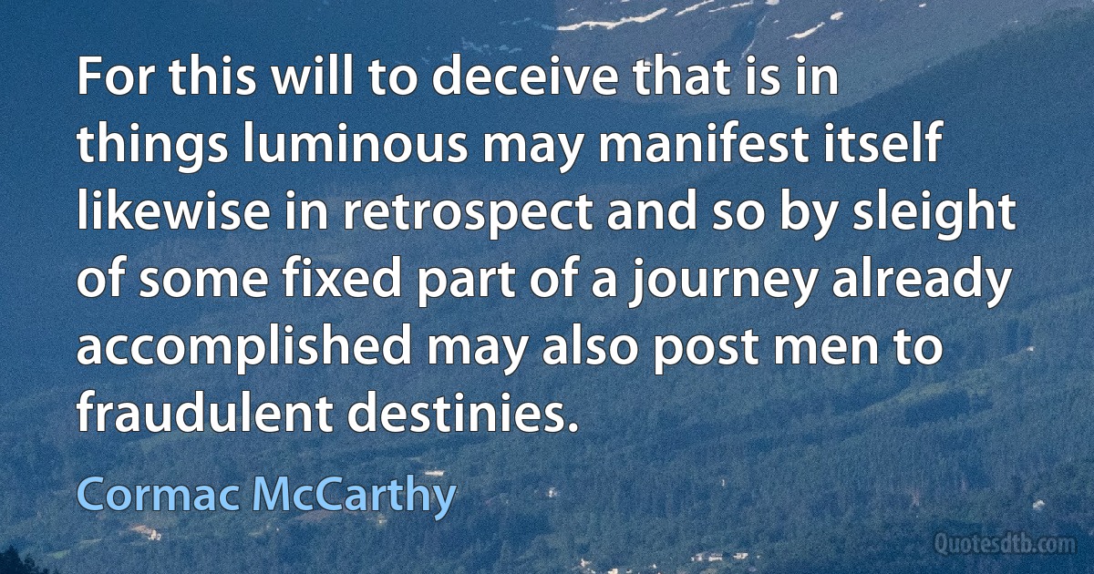 For this will to deceive that is in things luminous may manifest itself likewise in retrospect and so by sleight of some fixed part of a journey already accomplished may also post men to fraudulent destinies. (Cormac McCarthy)