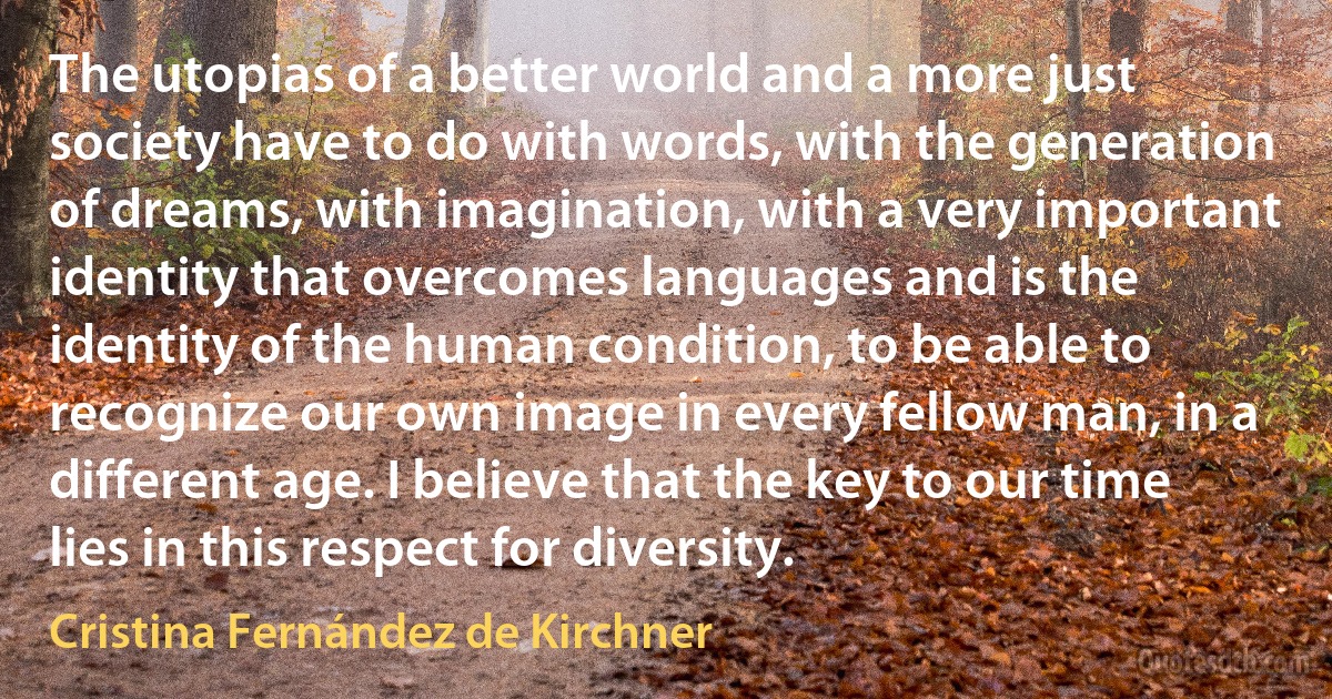 The utopias of a better world and a more just society have to do with words, with the generation of dreams, with imagination, with a very important identity that overcomes languages and is the identity of the human condition, to be able to recognize our own image in every fellow man, in a different age. I believe that the key to our time lies in this respect for diversity. (Cristina Fernández de Kirchner)
