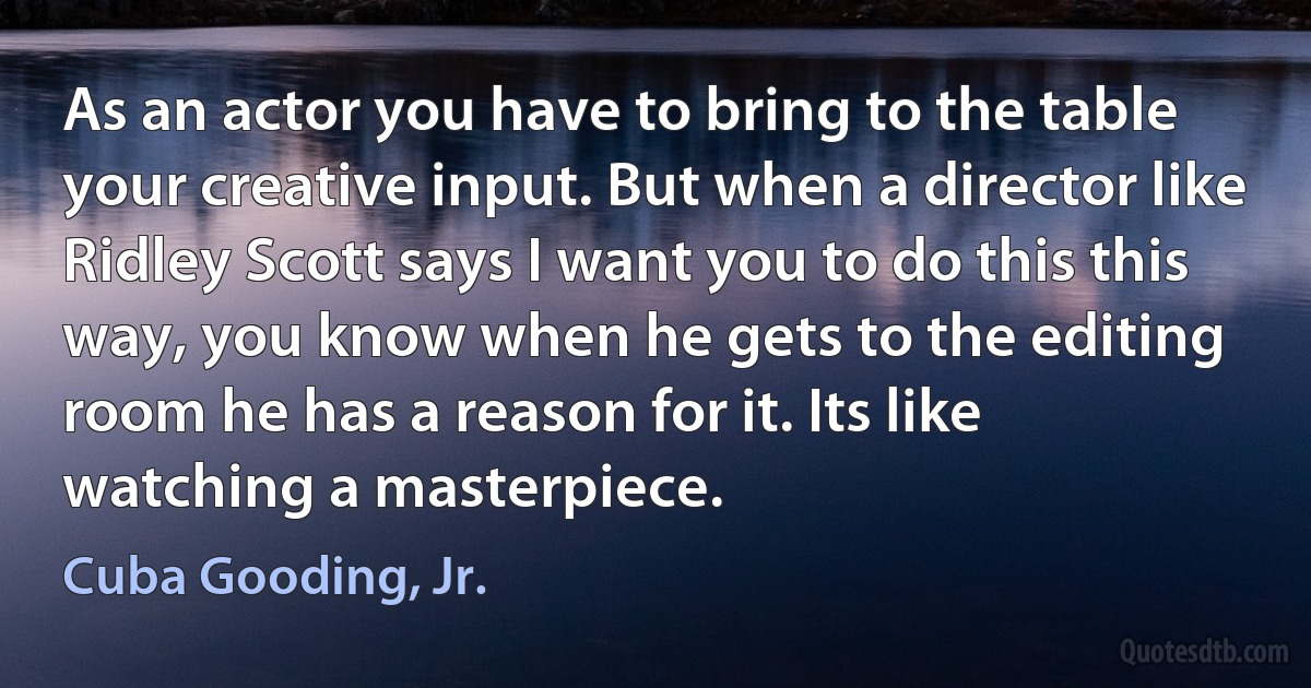 As an actor you have to bring to the table your creative input. But when a director like Ridley Scott says I want you to do this this way, you know when he gets to the editing room he has a reason for it. Its like watching a masterpiece. (Cuba Gooding, Jr.)