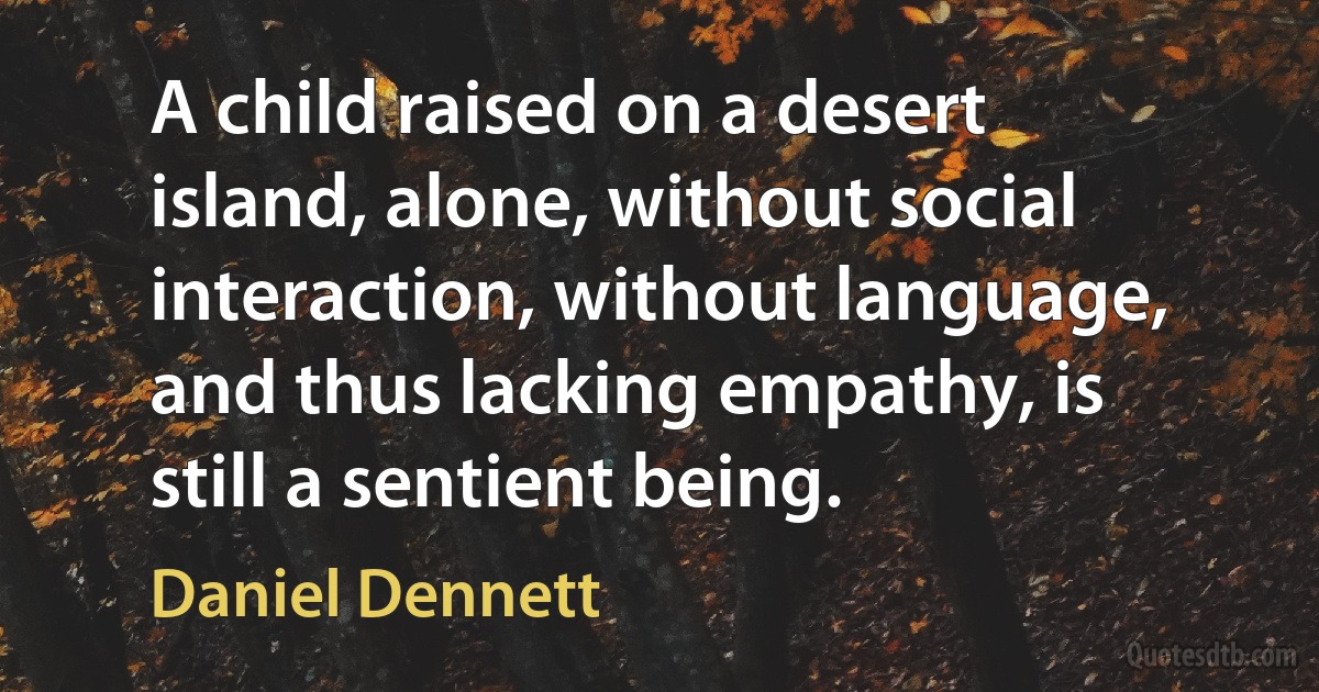 A child raised on a desert island, alone, without social interaction, without language, and thus lacking empathy, is still a sentient being. (Daniel Dennett)