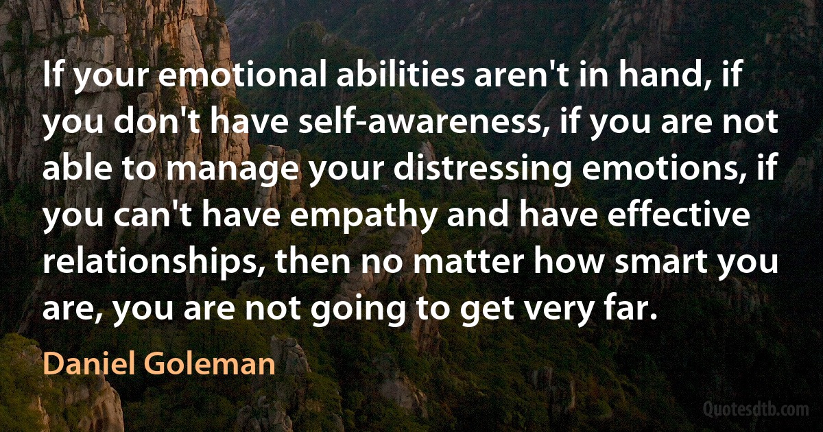 If your emotional abilities aren't in hand, if you don't have self-awareness, if you are not able to manage your distressing emotions, if you can't have empathy and have effective relationships, then no matter how smart you are, you are not going to get very far. (Daniel Goleman)