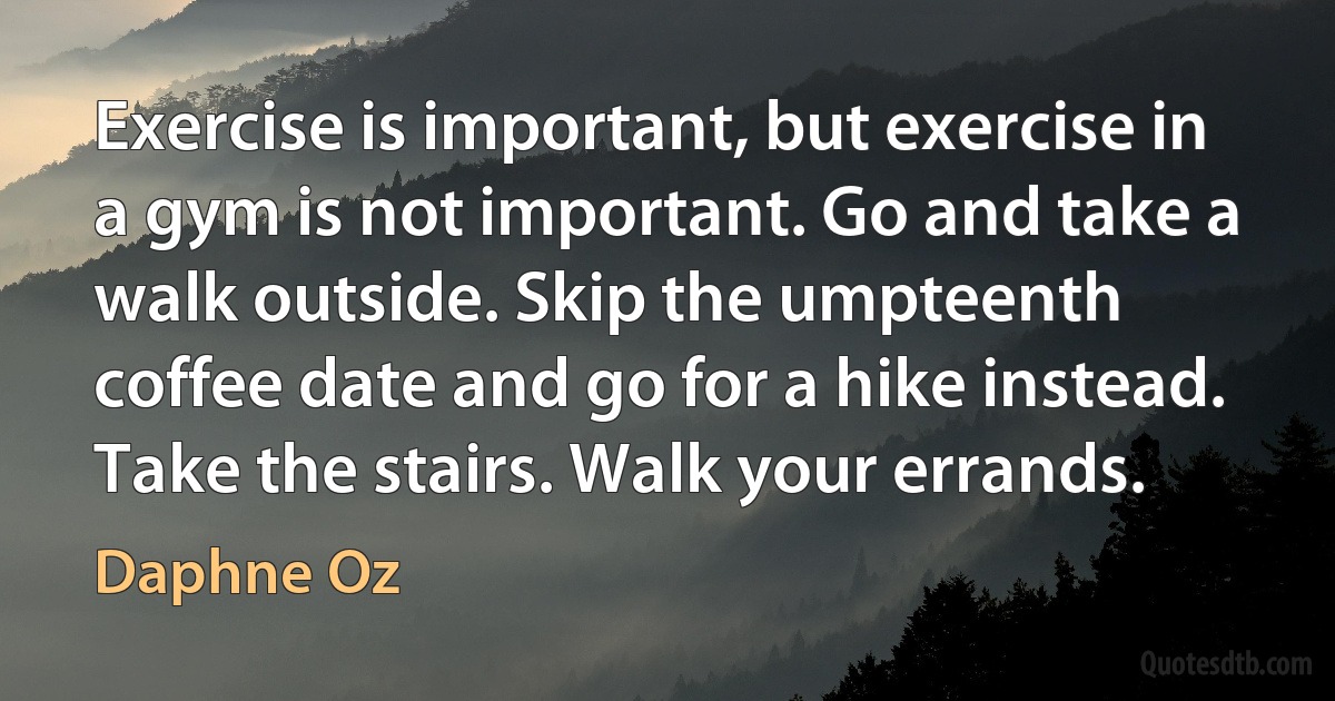 Exercise is important, but exercise in a gym is not important. Go and take a walk outside. Skip the umpteenth coffee date and go for a hike instead. Take the stairs. Walk your errands. (Daphne Oz)