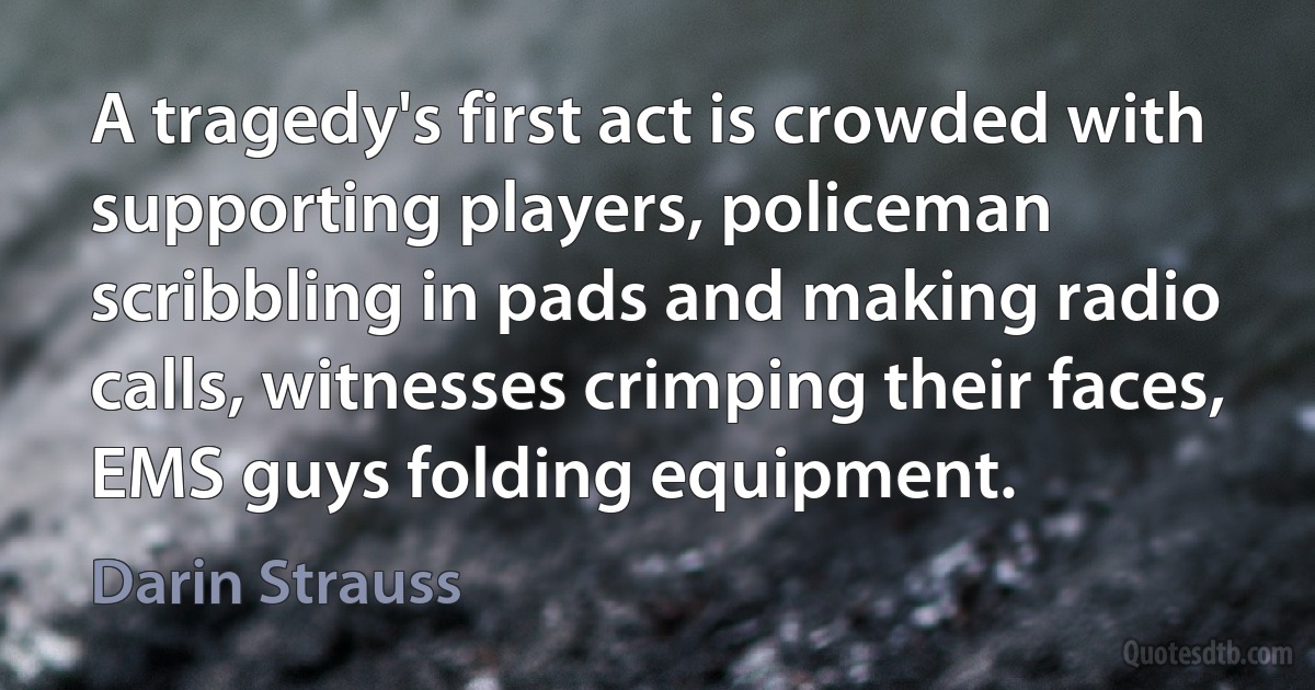 A tragedy's first act is crowded with supporting players, policeman scribbling in pads and making radio calls, witnesses crimping their faces, EMS guys folding equipment. (Darin Strauss)