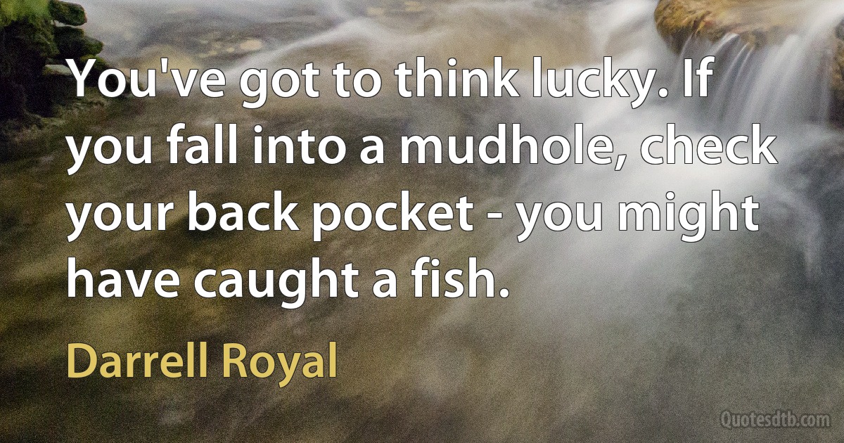 You've got to think lucky. If you fall into a mudhole, check your back pocket - you might have caught a fish. (Darrell Royal)