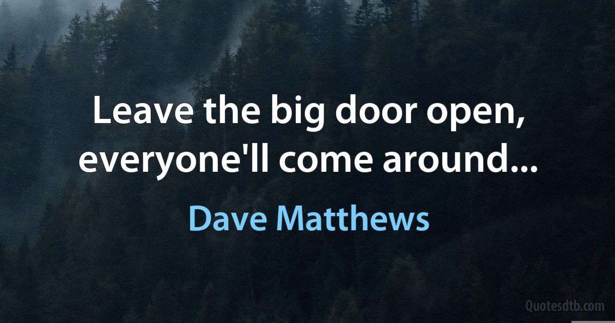 Leave the big door open, everyone'll come around... (Dave Matthews)