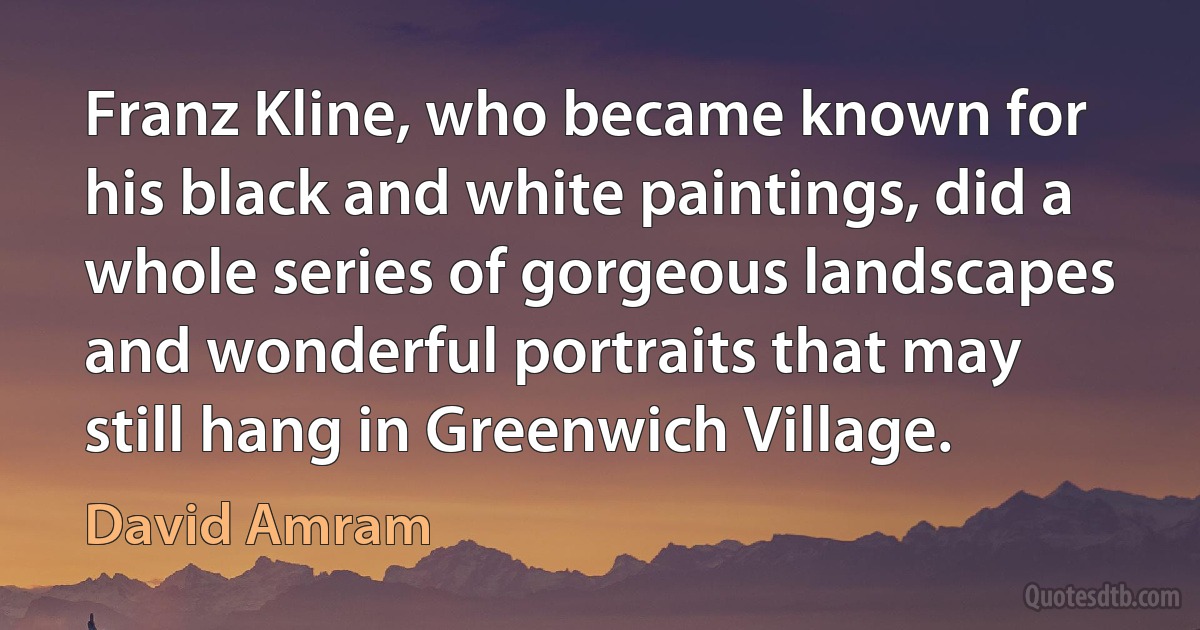 Franz Kline, who became known for his black and white paintings, did a whole series of gorgeous landscapes and wonderful portraits that may still hang in Greenwich Village. (David Amram)