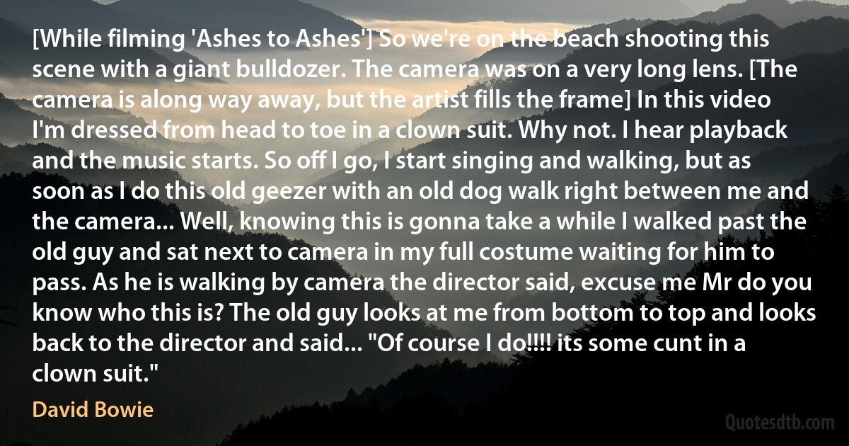 [While filming 'Ashes to Ashes'] So we're on the beach shooting this scene with a giant bulldozer. The camera was on a very long lens. [The camera is along way away, but the artist fills the frame] In this video I'm dressed from head to toe in a clown suit. Why not. I hear playback and the music starts. So off I go, I start singing and walking, but as soon as I do this old geezer with an old dog walk right between me and the camera... Well, knowing this is gonna take a while I walked past the old guy and sat next to camera in my full costume waiting for him to pass. As he is walking by camera the director said, excuse me Mr do you know who this is? The old guy looks at me from bottom to top and looks back to the director and said... "Of course I do!!!! its some cunt in a clown suit." (David Bowie)