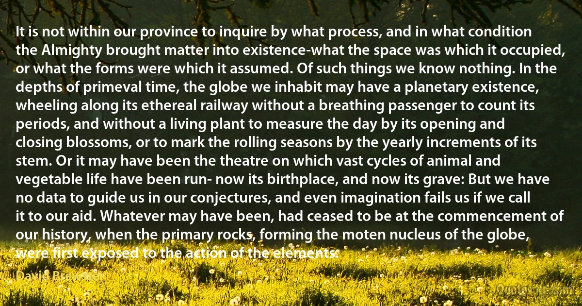 It is not within our province to inquire by what process, and in what condition the Almighty brought matter into existence-what the space was which it occupied, or what the forms were which it assumed. Of such things we know nothing. In the depths of primeval time, the globe we inhabit may have a planetary existence, wheeling along its ethereal railway without a breathing passenger to count its periods, and without a living plant to measure the day by its opening and closing blossoms, or to mark the rolling seasons by the yearly increments of its stem. Or it may have been the theatre on which vast cycles of animal and vegetable life have been run- now its birthplace, and now its grave: But we have no data to guide us in our conjectures, and even imagination fails us if we call it to our aid. Whatever may have been, had ceased to be at the commencement of our history, when the primary rocks, forming the moten nucleus of the globe, were first exposed to the action of the elements. (David Brewster)