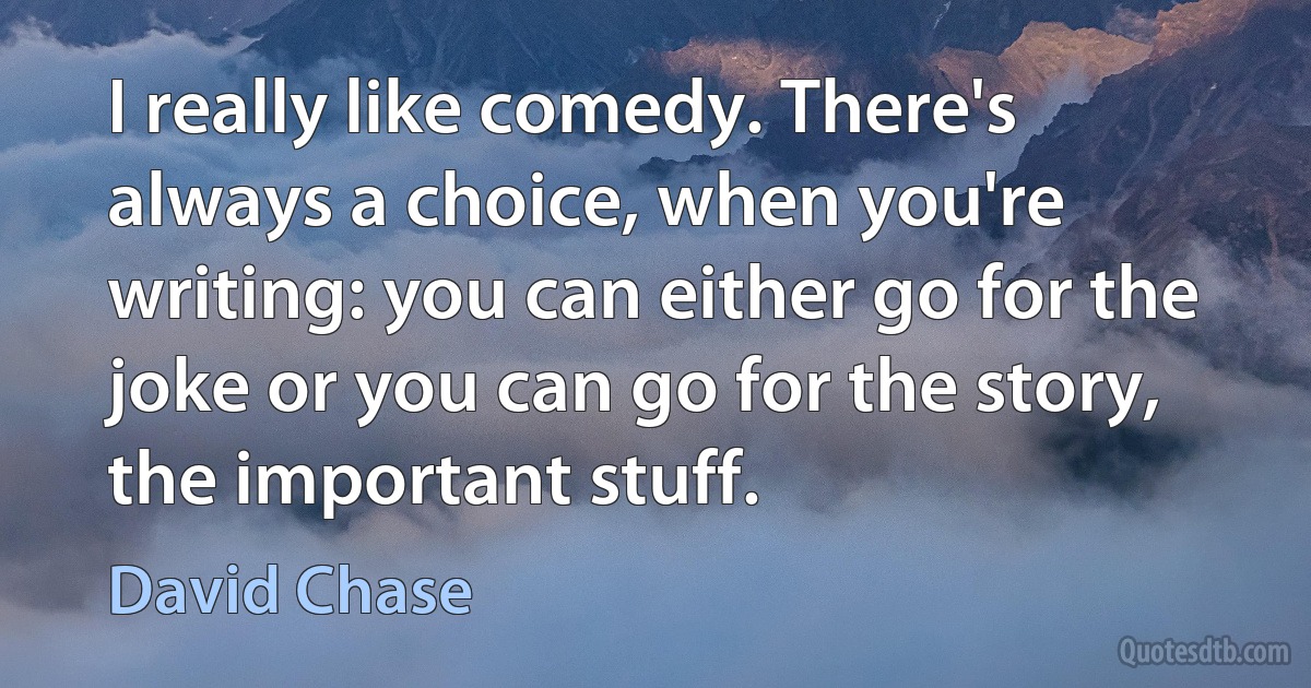 I really like comedy. There's always a choice, when you're writing: you can either go for the joke or you can go for the story, the important stuff. (David Chase)