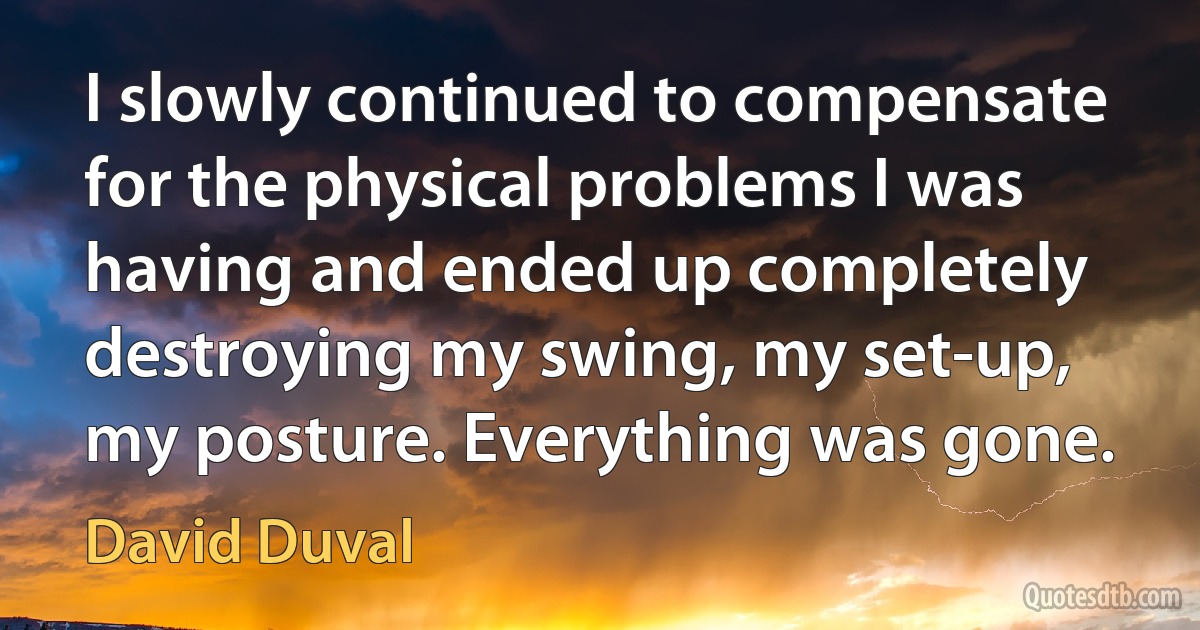 I slowly continued to compensate for the physical problems I was having and ended up completely destroying my swing, my set-up, my posture. Everything was gone. (David Duval)