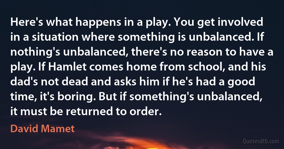 Here's what happens in a play. You get involved in a situation where something is unbalanced. If nothing's unbalanced, there's no reason to have a play. If Hamlet comes home from school, and his dad's not dead and asks him if he's had a good time, it's boring. But if something's unbalanced, it must be returned to order. (David Mamet)