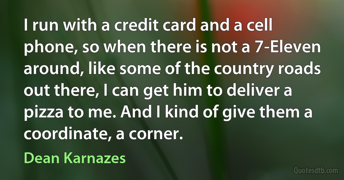 I run with a credit card and a cell phone, so when there is not a 7-Eleven around, like some of the country roads out there, I can get him to deliver a pizza to me. And I kind of give them a coordinate, a corner. (Dean Karnazes)