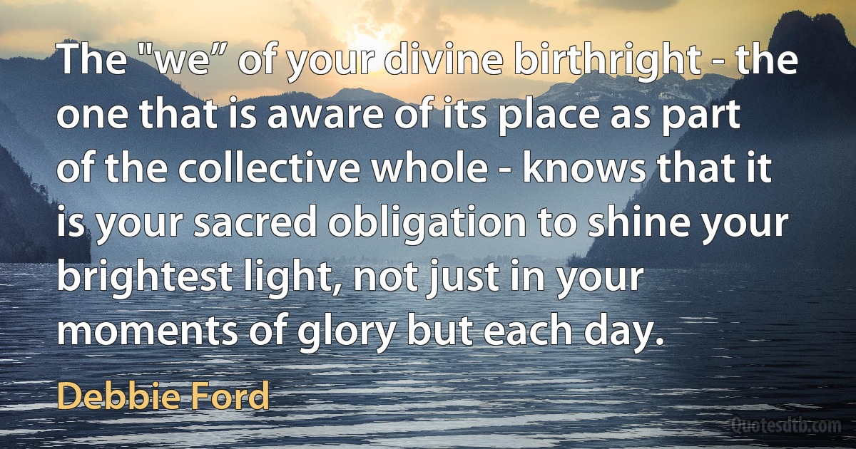 The "we” of your divine birthright - the one that is aware of its place as part of the collective whole - knows that it is your sacred obligation to shine your brightest light, not just in your moments of glory but each day. (Debbie Ford)