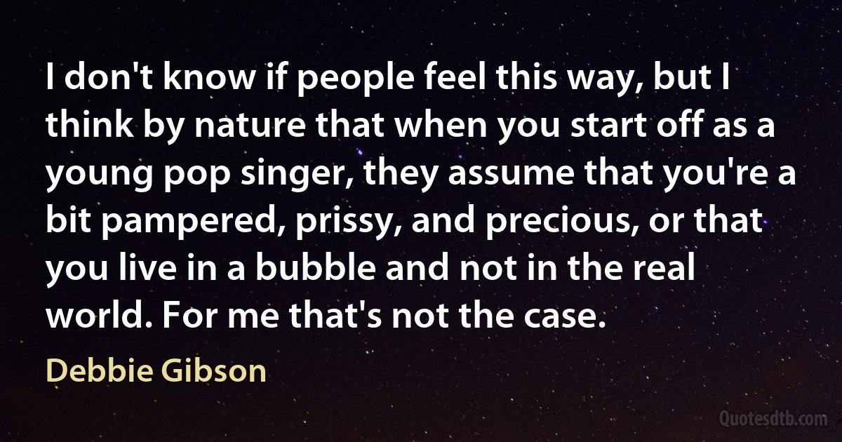 I don't know if people feel this way, but I think by nature that when you start off as a young pop singer, they assume that you're a bit pampered, prissy, and precious, or that you live in a bubble and not in the real world. For me that's not the case. (Debbie Gibson)