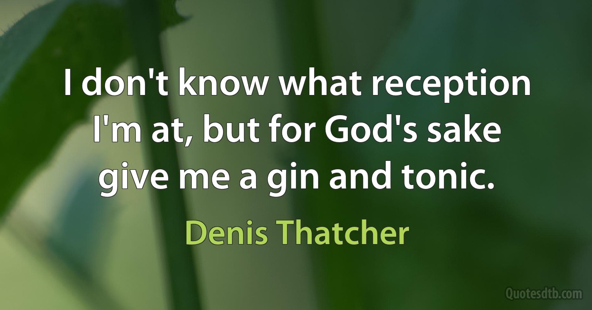 I don't know what reception I'm at, but for God's sake give me a gin and tonic. (Denis Thatcher)